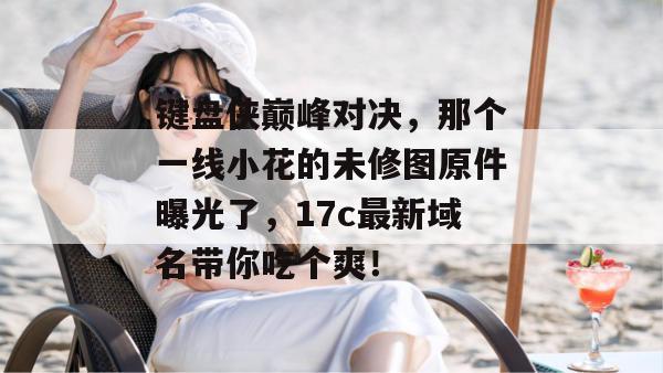 键盘侠巅峰对决，那个一线小花的未修图原件曝光了，17c最新域名带你吃个爽！