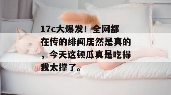 17c大爆发！全网都在传的绯闻居然是真的，今天这顿瓜真是吃得我太撑了。