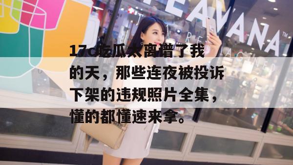 17c吃瓜太离谱了我的天，那些连夜被投诉下架的违规照片全集，懂的都懂速来拿。