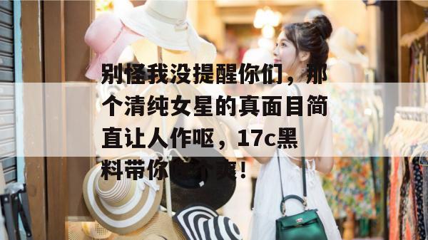 别怪我没提醒你们，那个清纯女星的真面目简直让人作呕，17c黑料带你吃个爽！
