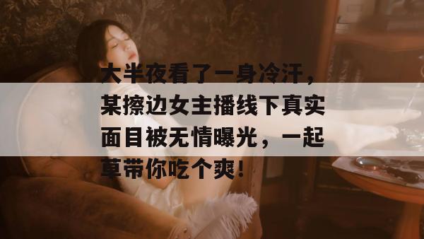 大半夜看了一身冷汗，某擦边女主播线下真实面目被无情曝光，一起草带你吃个爽！