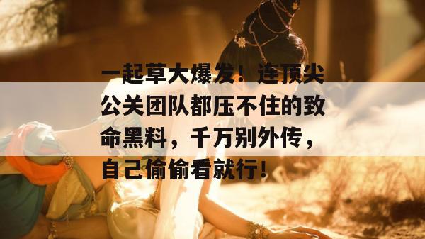 一起草大爆发！连顶尖公关团队都压不住的致命黑料，千万别外传，自己偷偷看就行！
