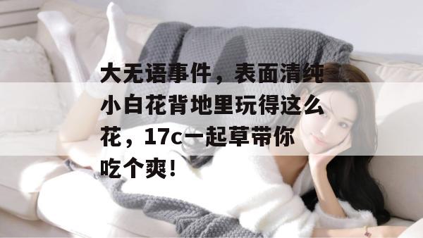 大无语事件，表面清纯小白花背地里玩得这么花，17c一起草带你吃个爽！