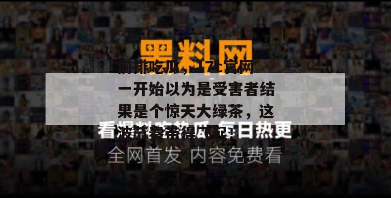 前排吃瓜，17c官网一开始以为是受害者结果是个惊天大绿茶，这波节奏带得飞起！
