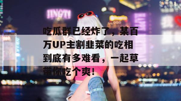 吃瓜群已经炸了，某百万UP主割韭菜的吃相到底有多难看，一起草带你吃个爽！