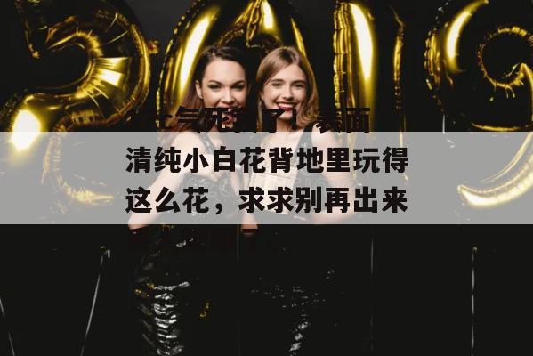 17c气死我了！表面清纯小白花背地里玩得这么花，求求别再出来丢人现眼了。