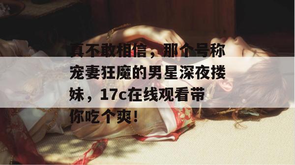真不敢相信，那个号称宠妻狂魔的男星深夜搂妹，17c在线观看带你吃个爽！