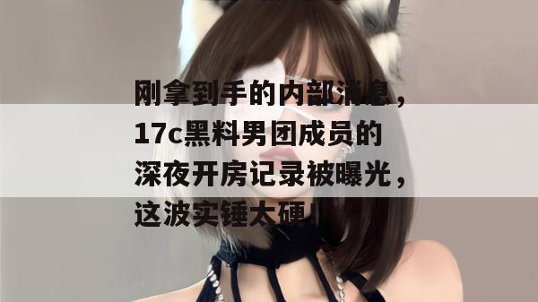 刚拿到手的内部消息，17c黑料男团成员的深夜开房记录被曝光，这波实锤太硬！