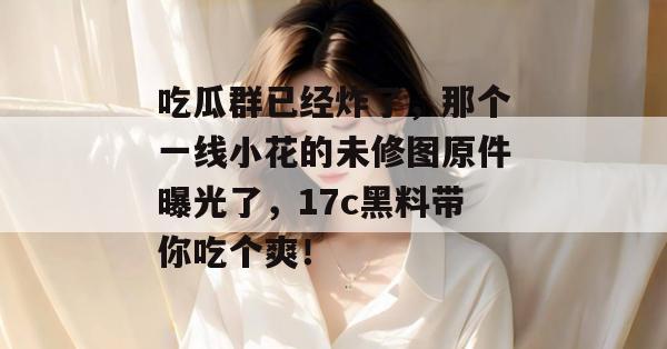 吃瓜群已经炸了，那个一线小花的未修图原件曝光了，17c黑料带你吃个爽！