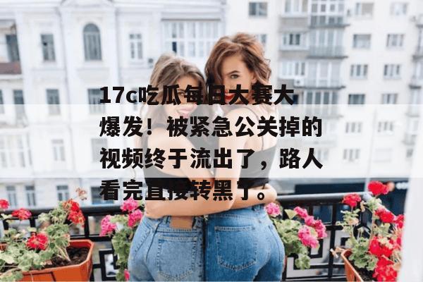 17c吃瓜每日大赛大爆发！被紧急公关掉的视频终于流出了，路人看完直接转黑了。