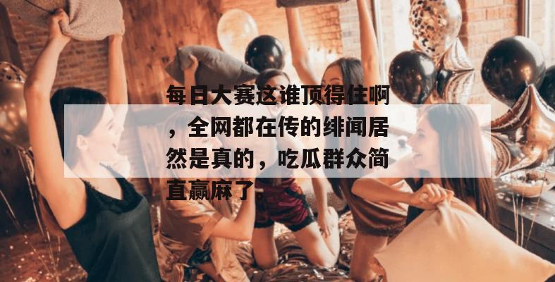 每日大赛这谁顶得住啊，全网都在传的绯闻居然是真的，吃瓜群众简直赢麻了。