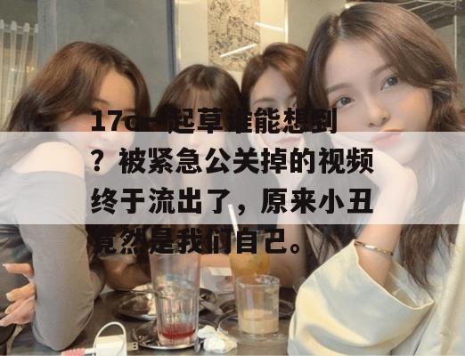 17c一起草谁能想到？被紧急公关掉的视频终于流出了，原来小丑竟然是我们自己。