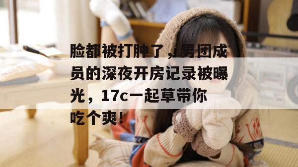 脸都被打肿了，男团成员的深夜开房记录被曝光，17c一起草带你吃个爽！