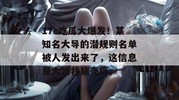 17c吃瓜大爆发！某知名大导的潜规则名单被人发出来了，这信息量大到我脑壳疼。
