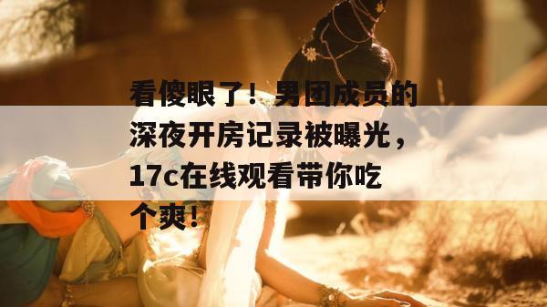 看傻眼了！男团成员的深夜开房记录被曝光，17c在线观看带你吃个爽！