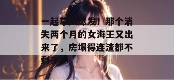 一起草大爆发！那个消失两个月的女海王又出来了，房塌得连渣都不剩了！