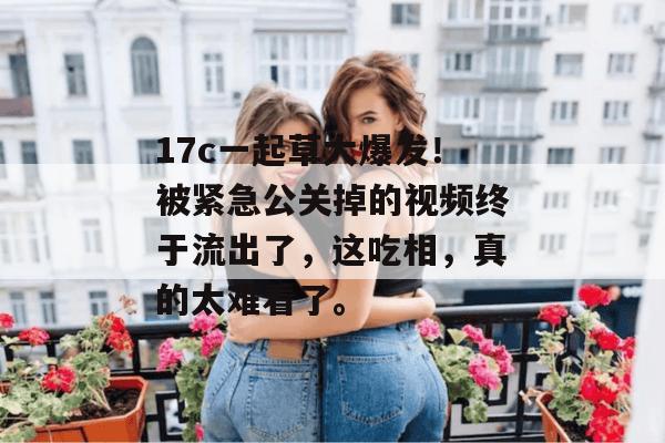 17c一起草大爆发！被紧急公关掉的视频终于流出了，这吃相，真的太难看了。