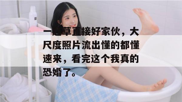 一起草直接好家伙，大尺度照片流出懂的都懂速来，看完这个我真的恐婚了。