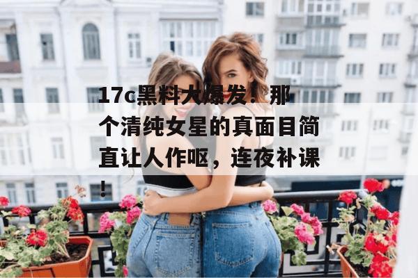 17c黑料大爆发！那个清纯女星的真面目简直让人作呕，连夜补课！