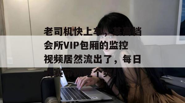老司机快上车，某高档会所VIP包厢的监控视频居然流出了，每日大赛带你吃个爽！