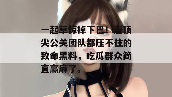 一起草惊掉下巴！连顶尖公关团队都压不住的致命黑料，吃瓜群众简直赢麻了。