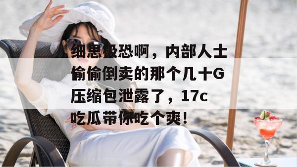 细思极恐啊，内部人士偷偷倒卖的那个几十G压缩包泄露了，17c吃瓜带你吃个爽！