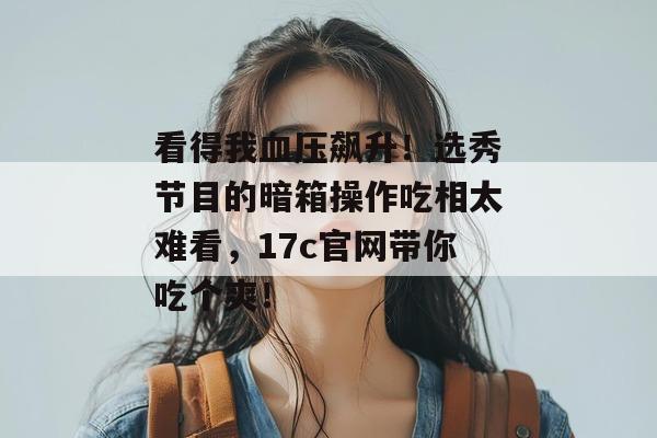 看得我血压飙升！选秀节目的暗箱操作吃相太难看，17c官网带你吃个爽！
