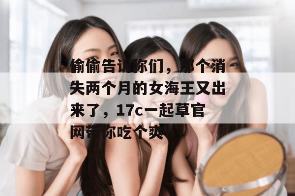 偷偷告诉你们，那个消失两个月的女海王又出来了，17c一起草官网带你吃个爽！